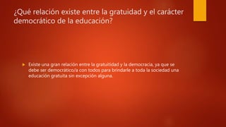 ¿Qué relación existe entre la gratuidad y el carácter
democrático de la educación?
 Existe una gran relación entre la gratuitidad y la democracia, ya que se
debe ser democrático/a con todos para brindarle a toda la sociedad una
educación gratuita sin excepción alguna.
 