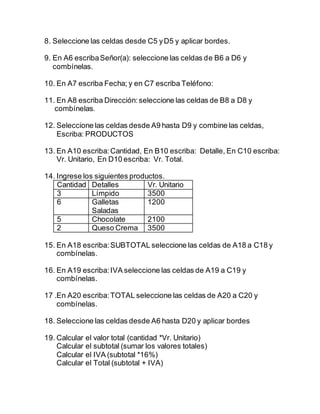 8. Seleccione las celdas desde C5 yD5 y aplicar bordes.
9. En A6 escribaSeñor(a): seleccione las celdas de B6 a D6 y
combínelas.
10. En A7 escriba Fecha; y en C7 escriba Teléfono:
11. En A8 escriba Dirección:seleccione las celdas de B8 a D8 y
combínelas.
12. Seleccione las celdas desde A9 hasta D9 y combine las celdas,
Escriba: PRODUCTOS
13. En A10 escriba: Cantidad, En B10 escriba: Detalle, En C10 escriba:
Vr. Unitario, En D10 escriba: Vr. Total.
14. Ingrese los siguientes productos.
Cantidad Detalles Vr. Unitario
3 Límpido 3500
6 Galletas
Saladas
1200
5 Chocolate 2100
2 Queso Crema 3500
15. En A18 escriba:SUBTOTAL seleccione las celdas de A18 a C18 y
combínelas.
16. En A19 escriba:IVA seleccione las celdas de A19 a C19 y
combínelas.
17 .En A20 escriba:TOTAL seleccione las celdas de A20 a C20 y
combínelas.
18. Seleccione las celdas desde A6 hasta D20 y aplicar bordes
19. Calcular el valor total (cantidad *Vr. Unitario)
Calcular el subtotal (sumar los valores totales)
Calcular el IVA (subtotal *16%)
Calcular el Total (subtotal + IVA)
 