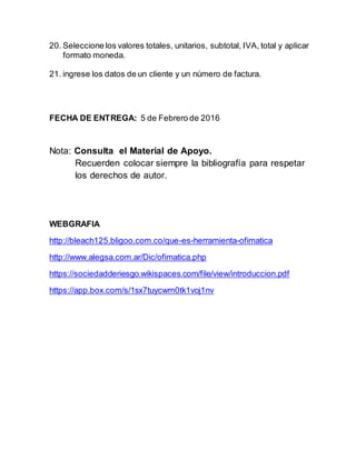 20. Seleccione los valores totales, unitarios, subtotal, IVA, total y aplicar
formato moneda.
21. ingrese los datos de un cliente y un número de factura.
FECHA DE ENTREGA: 5 de Febrero de 2016
Nota: Consulta el Material de Apoyo.
Recuerden colocar siempre la bibliografía para respetar
los derechos de autor.
WEBGRAFIA
http://bleach125.bligoo.com.co/que-es-herramienta-ofimatica
http://www.alegsa.com.ar/Dic/ofimatica.php
https://sociedadderiesgo.wikispaces.com/file/view/introduccion.pdf
https://app.box.com/s/1sx7tuycwm0tk1voj1nv
 