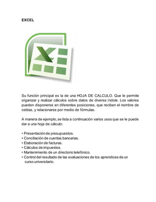 EXCEL
Su función principal es la de una HOJA DE CALCULO. Que le permite
organizar y realizar cálculos sobre datos de diversa índole. Los valores
pueden disponerse en diferentes posiciones, que reciben el nombre de
celdas, y relacionarse por medio de fórmulas.
A manera de ejemplo,se lista a continuación varios usos que se le puede
dar a una hoja de cálculo:
• Presentaciónde presupuestos.
• Conciliación de cuentas bancarias.
• Elaboración de facturas.
• Cálculos de impuestos.
• Mantenimiento de un directorio telefónico.
• Control del resultado de las evaluaciones de los aprendices de un
curso universitario.
 