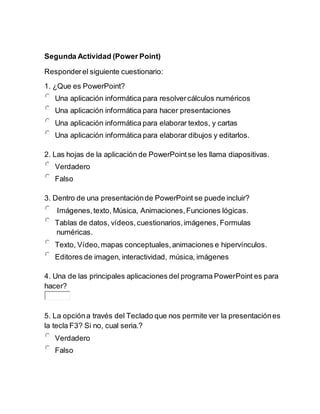 Segunda Actividad (Power Point)
Responderel siguiente cuestionario:
1. ¿Que es PowerPoint?
Una aplicación informática para resolvercálculos numéricos
Una aplicación informática para hacer presentaciones
Una aplicación informática para elaborar textos, y cartas
Una aplicación informática para elaborar dibujos y editarlos.
2. Las hojas de la aplicación de PowerPointse les llama diapositivas.
Verdadero
Falso
3. Dentro de una presentaciónde PowerPoint se puede incluir?
Imágenes,texto, Música, Animaciones,Funciones lógicas.
Tablas de datos, vídeos,cuestionarios,imágenes, Formulas
numéricas.
Texto, Vídeo,mapas conceptuales,animaciones e hipervínculos.
Editores de imagen, interactividad, música, imágenes
4. Una de las principales aplicaciones del programa PowerPoint es para
hacer?
5. La opcióna través del Teclado que nos permite ver la presentaciónes
la tecla F3? Si no, cual seria.?
Verdadero
Falso
 