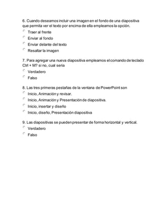 6. Cuando deseamos incluir una imagen en el fondo de una diapositiva
que permita ver el texto por encima de ella empleamos la opción.
Traer al frente
Enviar al fondo
Enviar delante del texto
Resaltar la imagen
7. Para agregar una nueva diapositiva empleamos elcomando de teclado
Ctrl + M? si no, cual seria
Verdadero
Falso
8. Las tres primeras pestañas de la ventana de PowerPoint son
Inicio, Animación y revisar.
Inicio, Animación y Presentaciónde diapositiva.
Inicio, insertar y diseño
Inicio, diseño, Presentación diapositiva
9. Las diapositivas se puedenpresentar de forma horizontal y vertical.
Verdadero
Falso
 