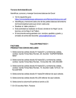 Tercera Actividad (Excel)
Identificar,conocery manejar funciones básicas de Excel
 Ver la siguiente guía:
https://sociedadderiesgo.wikispaces.com/file/view/introduccion.pdf
 Identifique y mencione cada una de las partes básicas del entorno
de Excel (explicar para que sirven cada una)
 Realizar el taller práctico 1.
 Esta actividad se realizara en Excel, donde en la Hoja1 (va la
teoría) y en la Hoja 2 (el Taller).
 El documento será guardado con: nombre,apellido y grado; y
enviado al correo del docente: yehyns@hotmail.com
TALLER PRACTICO 1
FACTURA
PRODUCTOS CONIVA INCLUIDO
1. Seleccione las celdas desde A1 hasta D1 y combine las celdas,
centrar, fuente Times New Román, 20. Escribir:“SUPERTIENDA
MAX''
2. Seleccione las celdas desde A2 hasta D2 y combine las celdas,
centrar, fuente Times New Román, 14.Escribir:Nit. 345.456.899
3. Seleccione las celdas desde A3 hasta D3 y combine las celdas,
centrar, fuente Times New Román, 14. Escribir: Calle 12 N 23 -12
Tel.2281645
4. Seleccione las celdas desde A1 hasta D4 rellenar de azul celeste.
5. Seleccione las celdas desde A5 yD5 rellenar de azul celeste.
6. Seleccione la columna B cambie el ancho a 22.
7. En C5 escriba:Núm. Factura
 