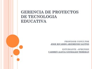 GERENCIA DE PROYECTOS
DE TECNOLOGIA
EDUCATIVA
PROFESOR CONULTOR
JOSE RICARDO ARISMENDI SANTOS
ESTUDIANTE –APRENDIZ
CARMEN ALICIA GONZALEZ TEHERAN
 