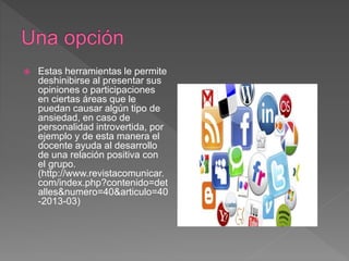  Estas herramientas le permite
deshinibirse al presentar sus
opiniones o participaciones
en ciertas áreas que le
puedan causar algún tipo de
ansiedad, en caso de
personalidad introvertida, por
ejemplo y de esta manera el
docente ayuda al desarrollo
de una relación positiva con
el grupo.
(http://www.revistacomunicar.
com/index.php?contenido=det
alles&numero=40&articulo=40
-2013-03)
 