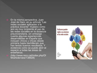  En la misma perspectiva, Juan
José de Haro, en su artículo “Las
redes sociales aplicadas a la
práctica docente” muestra como
aún es muy incipiente el uso de
las redes sociales en la docencia
preuniversitaria, sin embargo
cuanta algunas experiencias
desarrolladas en España que
incluyen chicos y chicas desde
primaria hasta bachillerato que
han tenido buenos resultados. Y
evidencia como se puede abrir el
espacio a todas las áreas de
enseñanza.
 (http://www.raco.cat/index.php/DI
M/article/view/138928)
 