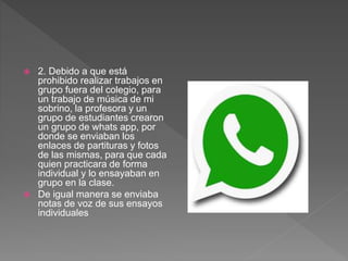  2. Debido a que está
prohibido realizar trabajos en
grupo fuera del colegio, para
un trabajo de música de mi
sobrino, la profesora y un
grupo de estudiantes crearon
un grupo de whats app, por
donde se enviaban los
enlaces de partituras y fotos
de las mismas, para que cada
quien practicara de forma
individual y lo ensayaban en
grupo en la clase.
 De igual manera se enviaba
notas de voz de sus ensayos
individuales
 