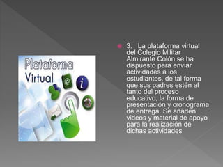  3. La plataforma virtual
del Colegio Militar
Almirante Colón se ha
dispuesto para enviar
actividades a los
estudiantes, de tal forma
que sus padres estén al
tanto del proceso
educativo, la forma de
presentación y cronograma
de entrega. Se añaden
videos y material de apoyo
para la realización de
dichas actividades
 