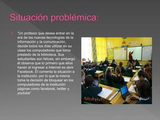  “Un profesor que desea entrar en la
era de las nuevas tecnologías de la
información y la comunicación,
decide todos los días utilizar en su
clase los computadores que toma
prestado de la biblioteca. Sus
estudiantes son felices, sin embargo
él observa que lo primero que ellos
hacen al ingresar a Internet es abrir
Facebook. Él comenta la situación a
la institución, por lo que la misma
toma la decisión de bloquear en los
computadores de la institución
páginas como facebook, twitter y
youtube”
 