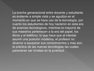 La brecha generacional entre docente y estudiante
es evidente a simple vista y se agudiza en el
momento en que se hace uso de la tecnología, por
cuanto los estudiantes de hoy nacieron en esta era
de avances tecnológicos, mientras la mayoría de
sus maestros pertenecen a la era del papel, los
libros y el teléfono; lo que hace que al intentar
asumir una posición moderna, el profesor no
alcance a equiparar sus conocimientos y mas aún,
la práctica de las nuevas tecnologías las cuales
parecieran ser innatas en la juventud.
 