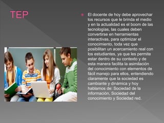  El docente de hoy debe aprovechar
los recursos que le brinda el medio
y en la actualidad es el boom de las
tecnologías, las cuales deben
convertirse en herramientas
interactivas, para optimizar el
conocimiento, toda vez que
posibilitan un acercamiento real con
los estudiantes, ya que les permite
estar dentro de su contexto y de
esta manera facilita la asimilación
del conocimiento con elementos de
fácil manejo para ellos, entendiendo
claramente que la sociedad es
cambiante y dinámica y hoy
hablamos de: Sociedad de la
información, Sociedad del
conocimiento y Sociedad red.
 