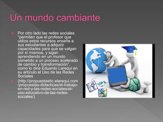  Por otro lado las redes sociales
“permiten que el profesor que
utiliza estos recursos enseñe a
sus estudiantes a adquirir
capacidades para que se valgan
por sí mismos, y sigan
aprendiendo en un mundo
sometido a un proceso acelerado
de cambio y transformación”,
como lo dice Eduardo Larequi en
su artículo el Uso de las Redes
Sociales
 (http://propuestastic.elarequi.com
/propuestas-didacticas/el-trabajo-
en-red-y-las-redes-sociales/el-
uso-educativo-de-las-redes-
sociales/)
 
