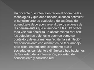 Un docente que intenta entrar en el boom de las
tecnologías y que debe hacerlo si busca optimizar
el conocimiento de cualquiera de las áreas de
aprendizaje debe acercarse al uso de algunas de
las herramientas que el mundo de las TIC ofrece,
toda vez que posibilita un acercamiento real con
los estudiantes quienes lo asumen como su
contexto y de esta manera facilitar la asimilación
del conocimiento con elementos de fácil manejo
para ellos, entendiendo claramente que la
sociedad es cambiante y dinámica y hoy hablamos
de Sociedad de la información, sociedad del
conocimiento y sociedad red.
 