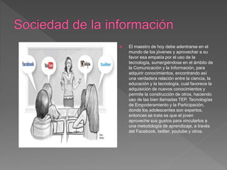 El maestro de hoy debe adentrarse en el
mundo de los jóvenes y aprovechar a su
favor esa empatía por el uso de la
tecnología, sumergiéndose en el ámbito de
la Comunicación y la Información, para
adquirir conocimientos, encontrando así
una verdadera relación entre la ciencia, la
educación y la tecnología, cual favorece la
adquisición de nuevos conocimientos y
permite la construcción de otros, haciendo
uso de las bien llamadas TEP, Tecnologías
de Empoderamiento y la Participación,
donde los adolescentes son expertos,
entonces se trata es que el joven
aproveche sus gustos para vincularlos a
una metodología de aprendizaje, a través
del Facebook, twitter, youtube y otros.
 