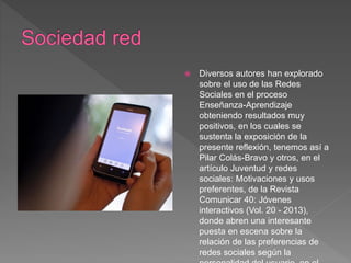  Diversos autores han explorado
sobre el uso de las Redes
Sociales en el proceso
Enseñanza-Aprendizaje
obteniendo resultados muy
positivos, en los cuales se
sustenta la exposición de la
presente reflexión, tenemos así a
Pilar Colás-Bravo y otros, en el
artículo Juventud y redes
sociales: Motivaciones y usos
preferentes, de la Revista
Comunicar 40: Jóvenes
interactivos (Vol. 20 - 2013),
donde abren una interesante
puesta en escena sobre la
relación de las preferencias de
redes sociales según la
 