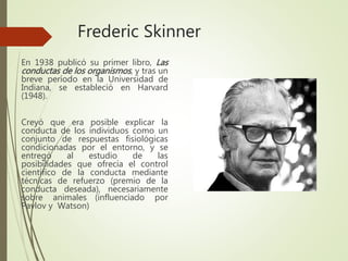 Frederic Skinner
En 1938 publicó su primer libro, Las
conductas de los organismos, y tras un
breve período en la Universidad de
Indiana, se estableció en Harvard
(1948).
Creyó que era posible explicar la
conducta de los individuos como un
conjunto de respuestas fisiológicas
condicionadas por el entorno, y se
entregó al estudio de las
posibilidades que ofrecía el control
científico de la conducta mediante
técnicas de refuerzo (premio de la
conducta deseada), necesariamente
sobre animales. (influenciado por
Pavlov y Watson)
 