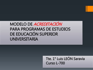 MODELO DE ACREDITACIÓN
PARA PROGRAMAS DE ESTUDIOS
DE EDUCACIÓN SUPERIOR
UNIVERSITARIA
Tte. 1° Luis LEÓN Saravia
Curso L-700
 