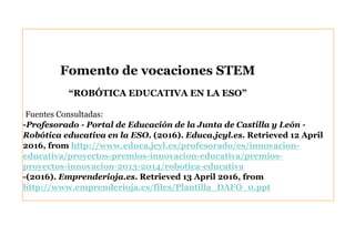 Fuentes Consultadas:
-Profesorado - Portal de Educación de la Junta de Castilla y León -
Robótica educativa en la ESO. (2016). Educa.jcyl.es. Retrieved 12 April
2016, from http://www.educa.jcyl.es/profesorado/es/innovacion-
educativa/proyectos-premios-innovacion-educativa/premios-
proyectos-innovacion-2013-2014/robotica-educativa
-(2016). Emprenderioja.es. Retrieved 13 April 2016, from
http://www.emprenderioja.es/files/Plantilla_DAFO_0.ppt
Fomento de vocaciones STEM
“ROBÓTICA EDUCATIVA EN LA ESO”
 