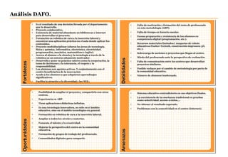 Fortalezas
Debilidades
Oportunidades
Amenazas
Análisis DAFO.
• Es el resultado de una decisión llevada por el departamento
que lo desarrolla.
• Proyecto colaborativo.
• Existencia de material abundante en bibliotecas e internet
para desarrollar el proyecto.
• Formación en robótica de cara a la inserción laboral y
encontrar una aplicación práctica en el aula donde aplicar los
contenidos.
• Proyecto multidisciplinar (abarca las áreas de tecnología,
física y química, informática, electrónica, electricidad,
programación, mecánica, matemáticas e inglés).
• Acerca al alumno a la ciencia y la tecnología a través de la
robótica en un entorno altamente motivador.
• Desarrolla y pone en práctica valores como la cooperación, la
toma de decisiones y la tolerancia, el respeto y la
responsabilidad.
• Los alumnos son agentes activos. Y conjuntamente con el
centro beneficiarios de la innovación.
• Ayuda a los alumnos a que adquieran aprendizajes
significativos.
• Facilita la atención a la diversidad y las NEE.
• Falta de motivación y formación del resto de profesorado
en esta metodología (ABP).
• Falta de tiempo en horario escolar.
• Escasa preparación y resistencia de los alumnos en
competencia digital (programación, etc.).
• Recursos materiales limitados ( maquetas de robots
educativos Fischer-Technik, construcción impresora 3D,
etc.).
• Sobrecarga de acciones o proyectos que llegan al centro.
• Miedo del profesorado ante la perspectiva de evaluación.
• Falta de comunicación entre los centros que desarrollan
proyectos similares.
• Posible rechazo por el cambio de metodología por parte de
la comunidad educativa.
• Número de alumnos inadecuado.
• Posibilidad de ampliar el proyecto y compartirlo con otros
centros.
• Experiencia en ABP.
• Tiene aplicaciones didácticas infinitas.
• Es una tecnología innovadora, no sólo en el ámbito
educativo, sino en el ámbito tecnológico en general.
• Formación en robótica de cara a la inserción laboral.
• Ampliar a todos los niveles y materias.
• Fomenta el talento y la creatividad.
• Mejorar la perspectiva del centro en la comunidad
educativa.
• Formación de grupos de trabajo del profesorado.
• Comunidades digitales para compartir.
• Sistema educativo contradictorio en sus objetivos finales.
• La coexistencia de la enseñanza tradicional en pruebas
como selectividad, acceso a ciclos,…
• No obtener el resultado esperado.
• Problemas con la conectividad en el centro (Internet).
 