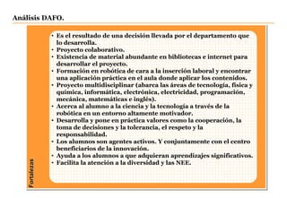 Fortalezas
Análisis DAFO.
• Es el resultado de una decisión llevada por el departamento que
lo desarrolla.
• Proyecto colaborativo.
• Existencia de material abundante en bibliotecas e internet para
desarrollar el proyecto.
• Formación en robótica de cara a la inserción laboral y encontrar
una aplicación práctica en el aula donde aplicar los contenidos.
• Proyecto multidisciplinar (abarca las áreas de tecnología, física y
química, informática, electrónica, electricidad, programación,
mecánica, matemáticas e inglés).
• Acerca al alumno a la ciencia y la tecnología a través de la
robótica en un entorno altamente motivador.
• Desarrolla y pone en práctica valores como la cooperación, la
toma de decisiones y la tolerancia, el respeto y la
responsabilidad.
• Los alumnos son agentes activos. Y conjuntamente con el centro
beneficiarios de la innovación.
• Ayuda a los alumnos a que adquieran aprendizajes significativos.
• Facilita la atención a la diversidad y las NEE.
 