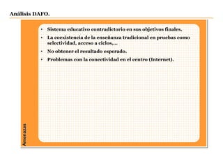 Amenazas
• Sistema educativo contradictorio en sus objetivos finales.
• La coexistencia de la enseñanza tradicional en pruebas como
selectividad, acceso a ciclos,…
• No obtener el resultado esperado.
• Problemas con la conectividad en el centro (Internet).
Análisis DAFO.
 