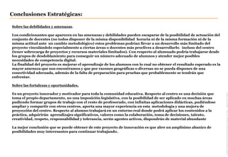 Conclusiones Estratégicas:
Location/Filename/Unit/Author/Assistant(Changevia'View-HeaderandFooter')
Sobre las debilidades y amenazas.
Los condicionantes que aparecen en las amenazas y debilidades pueden escaparse de la posibilidad de actuación del
conjunto de docentes (no todos disponer de la misma disponibilidad horaria ni de la misma formación ni de la
misma actitud ante un cambio metodológico) estos problemas podrían llevar a un desarrollo más limitado del
proyecto vinculándolo especialmente a ciertas áreas o docentes más proclives a desarrollarlo; incluso del centro
(tener sobrecarga de proyectos y recursos materiales limitados). Con respecto al alumnado podría trabajarse desde
los grupos de desdoblamiento para conseguir un número adecuado de alumnos y atender mejor posibles
necesidades de competencia digital.
La finalidad del proyecto es mejorar el aprendizaje de los alumnos con lo cual no obtener el resultado esperado es la
mayor amenaza que nos encontramos y que por razones geográficas o diversas no se pueda dispones de una
conectividad adecuada, además de la falta de preparación para pruebas que probablemente se tendrán que
enfrentar.
Sobre las fortalezas y oportunidades.
Es un proyecto innovador y motivador para toda la comunidad educativa. Respecto al centro es una decisión que
toma el propio departamento, no una imposición legislativa, con la posibilidad de ser aplicado en muchas áreas
pudiendo formar grupos de trabajo con el resto de profesorado, con infinitas aplicaciones didácticas, pudiéndose
ampliar y compartir con otros centros, aporta una mayor experiencia en esta metodología y una mejora de
proyección del centro. Respecto al alumno trabajará en un entorno real donde podrá aplicar los contenidos a la
práctica, adquirirán aprendizajes significativos, valores como la colaboración, toma de decisiones, talento,
creatividad, respeto, responsabilidad y tolerancia, serán agentes activos, dispondrán de material abundante
La mejor conclusión que se puede obtener de este proyecto de innovación es que abre un amplísimo abanico de
posibilidades muy interesantes para continuar trabajando.
 