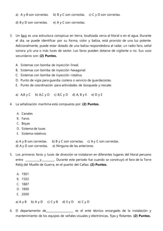 a) A y B son correctas. b) B y C son correctas. c) C y D son correctas.
d) B y D son correctas. e) A y C son correctas.
3. Un faro es una estructura conspicua en tierra, localizada cerca al litoral o en el agua. Durante
el día, se puede identificar por su forma, color y baliza, está provisto de una luz potente.
Adicionalmente, puede estar dotado de una baliza respondedora al radar, un radio faro, señal
sonora y/o una o más luces de sector. Los faros pueden dotarse de vigilante o no. Sus usos
secundaros son: (2) Puntos.
A. Sistemas con bomba de inyección lineal.
B. Sistemas con bomba de inyección hexagonal.
C. Sistemas con bomba de inyección rotativa.
D. Punto de vigía para guardia costera o servicio de guardacostas.
E. Punto de coordinación para actividades de búsqueda y rescate.
a) A,B y C b) A,C y D c) B,C y D d) A, B y E e) D y E
4. La señalización marítima está compuesta por: (2) Puntos.
A. Canales
B. Faros
C. Boyas
D. Sistema de luces
E. Sistema rotativos
a) A y B son correctas. b) B y C son correctas. c) A y C son correctas.
d) A y D son correctas. e) Ninguna de las anteriores.
5. Los primeros faros y luces de dirección se instalaron en diferentes lugares del litoral peruano
entre __________y_________. Durante este periodo fue cuando se construyó el faro de la Torre
Reloj del Muelle de Guerra, en el puerto del Callao. (2) Puntos.
A. 1901
B. 1502
C. 1887
D. 1890
E. 2000
a) A y B b) A y D c) C y B d) E y D e) C y D
6. El departamento de___________________ es el ente técnico encargado de la instalación y
mantenimiento de los equipos de señales visuales y electrónicas, fijas y flotantes. (2) Puntos.
 