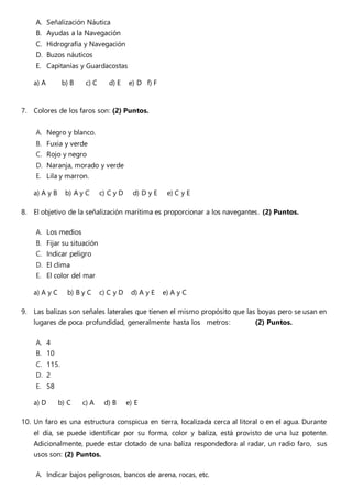 A. Señalización Náutica
B. Ayudas a la Navegación
C. Hidrografía y Navegación
D. Buzos náuticos
E. Capitanías y Guardacostas
a) A b) B c) C d) E e) D f) F
7. Colores de los faros son: (2) Puntos.
A. Negro y blanco.
B. Fuxia y verde
C. Rojo y negro
D. Naranja, morado y verde
E. Lila y marron.
a) A y B b) A y C c) C y D d) D y E e) C y E
8. El objetivo de la señalización marítima es proporcionar a los navegantes. (2) Puntos.
A. Los medios
B. Fijar su situación
C. Indicar peligro
D. El clima
E. El color del mar
a) A y C b) B y C c) C y D d) A y E e) A y C
9. Las balizas son señales laterales que tienen el mismo propósito que las boyas pero se usan en
lugares de poca profundidad, generalmente hasta los metros: (2) Puntos.
A. 4
B. 10
C. 115.
D. 2
E. 58
a) D b) C c) A d) B e) E
10. Un faro es una estructura conspicua en tierra, localizada cerca al litoral o en el agua. Durante
el día, se puede identificar por su forma, color y baliza, está provisto de una luz potente.
Adicionalmente, puede estar dotado de una baliza respondedora al radar, un radio faro, sus
usos son: (2) Puntos.
A. Indicar bajos peligrosos, bancos de arena, rocas, etc.
 