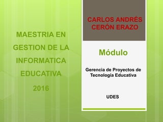 CARLOS ANDRÉS
CERÓN ERAZO
MAESTRIA EN
GESTION DE LA
INFORMATICA
EDUCATIVA
2016
Módulo
Gerencia de Proyectos de
Tecnología Educativa
UDES
 