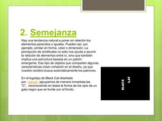 2. Semejanza
Hay una tendencia natural a poner en relación los
elementos parecidos o iguales. Pueden ser, por
ejemplo, similar en forma, color o dimensión. La
percepción de similitudes no sólo nos ayuda a asumir
la relación de elementos entre sí, sino que también
implica una estructura basada en un patrón
emergente. Ese tipo de objetos que comparten algunas
características crean cohesión en el diseño, ya que
nuestro cerebro busca automáticamente los patrones.
En el logotipo de Black Cat diseñado
por vasvari, agrupamos de manera inmediata las
“C”, reconociendo en éstas la forma de los ojos de un
gato negro que se funde con el fondo.
 