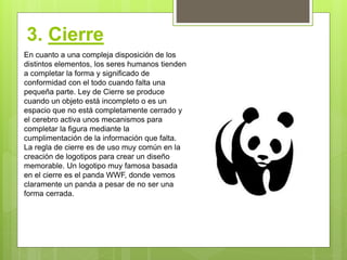 3. Cierre
En cuanto a una compleja disposición de los
distintos elementos, los seres humanos tienden
a completar la forma y significado de
conformidad con el todo cuando falta una
pequeña parte. Ley de Cierre se produce
cuando un objeto está incompleto o es un
espacio que no está completamente cerrado y
el cerebro activa unos mecanismos para
completar la figura mediante la
cumplimentación de la información que falta.
La regla de cierre es de uso muy común en la
creación de logotipos para crear un diseño
memorable. Un logotipo muy famosa basada
en el cierre es el panda WWF, donde vemos
claramente un panda a pesar de no ser una
forma cerrada.
 