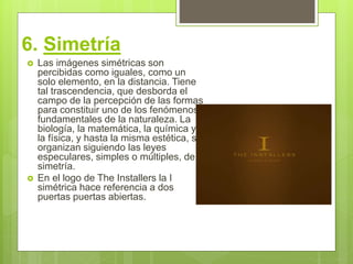 6. Simetría
 Las imágenes simétricas son
percibidas como iguales, como un
solo elemento, en la distancia. Tiene
tal trascendencia, que desborda el
campo de la percepción de las formas
para constituir uno de los fenómenos
fundamentales de la naturaleza. La
biología, la matemática, la química y
la física, y hasta la misma estética, se
organizan siguiendo las leyes
especulares, simples o múltiples, de la
simetría.
 En el logo de The Installers la I
simétrica hace referencia a dos
puertas puertas abiertas.
 