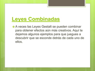 Leyes Combinadas
 A veces las Leyes Gestalt se pueden combinar
para obtener efectos aún más creativos. Aquí te
dejamos algunos ejemplos para que juegues a
descubrir que se esconde detrás de cada uno de
ellos.
 