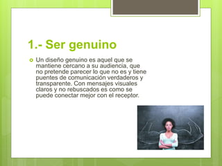 1.- Ser genuino
 Un diseño genuino es aquel que se
mantiene cercano a su audiencia, que
no pretende parecer lo que no es y tiene
puentes de comunicación verdaderos y
transparente. Con mensajes visuales
claros y no rebuscados es como se
puede conectar mejor con el receptor.
 