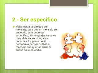 2.- Ser específico
 Volvemos a la claridad del
mensaje: para que un mensaje se
entienda, este debe ser
específico, sin lenguajes visuales
muy elaborados ni lugares
comunes. La gente no se
detendrá a pensar cuál es el
mensaje que querías darle si
acaso no le entendió.
 