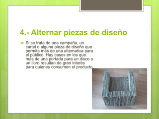 4.- Alternar piezas de diseño
 Si se trata de una campaña, un
cartel o alguna pieza de diseño que
permita más de una alternativa para
el público. Hay casos en los que
más de una portada para un disco o
un libro resultan de gran interés
para quienes consumen el producto.
 