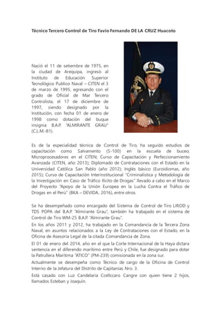 Técnico Tercero Control de Tiro Favio Fernando DE LA CRUZ Huacoto
Nació el 11 de setiembre de 1975, en
la ciudad de Arequipa, ingresó al
Instituto de Educación Superior
Tecnológico Publico Naval – CITEN el 3
de marzo de 1995, egresando con el
grado de Oficial de Mar Tercero
Controlista, el 17 de diciembre de
1997, siendo designado por la
Institución, con fecha 01 de enero de
1998 como dotación del buque
insignia B.A.P. “ALMIRANTE GRAU”
(C.L.M.-81).
Es de la especialidad técnica de Control de Tiro, ha seguido estudios de
capacitación como Salvamento (S-100) en la escuela de buceo;
Microprocesadores en el CITEN; Curso de Capacitación y Perfeccionamiento
Avanzada (CITEN, año 2013); Diplomado de Contrataciones con el Estado en la
Universidad Católica San Pablo (año 2012); Inglés básico (Euroidiomas, año
2015); Curso de Capacitación Interinstitucional “Criminalística y Metodología de
la Investigación en Caso de Tráfico Ilícito de Drogas” llevado a cabo en el Marco
del Proyecto “Apoyo de la Unión Europea en la Lucha Contra el Tráfico de
Drogas en el Perú” (BKA – DEVIDA, 2016), entre otros.
Se ha desempeñado como encargado del Sistema de Control de Tiro LIROD y
TDS POPA del B.A.P. “Almirante Grau”, también ha trabajado en el sistema de
Control de Tiro WM-25 B.A.P. “Almirante Grau”.
En los años 2011 y 2012, ha trabajado en la Comandancia de la Tercera Zona
Naval, en asuntos relacionados a la Ley de Contrataciones con el Estado, en la
Oficina de Asesoría Legal de la citada Comandancia de Zona.
El 01 de enero del 2014, año en el que la Corte Internacional de la Haya dictara
sentencia en el diferendo marítimo entre Perú y Chile, fue designado para dotar
la Patrullera Marítima “ATICO” (PM-239) comisionada en la zona sur.
Actualmente se desempeña como Técnico de cargo de la Oficina de Control
Interno de la Jefatura del Distrito de Capitanías Nro. 3.
Está casado con Luz Candelaria Ccellccaro Cangre con quien tiene 2 hijos,
llamados Esteban y Joaquín.
 