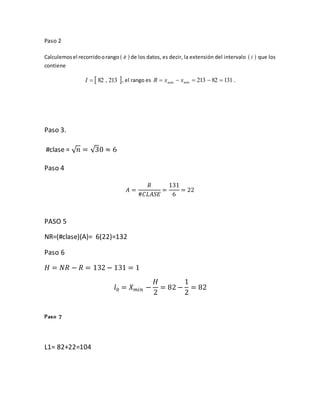Paso 2
Calculemosel recorridoorango  R de los datos, es decir, la extensión del intervalo  I que los
contiene
 213,82I , el rango es 13182213  mínmáx xxR .
Paso 3.
#clase = √ 𝑛 = √30 ≈ 6
Paso 4
𝐴 =
𝑅
#𝐶𝐿𝐴𝑆𝐸
=
131
6
= 22
PASO 5
NR=(#clase)(A)= 6(22)=132
Paso 6
𝐻 = 𝑁𝑅 − 𝑅 = 132 − 131 = 1
𝑙0 = 𝑋 𝑚𝑖𝑛 −
𝐻
2
= 82 −
1
2
= 82
Paso 7
L1= 82+22=104
 