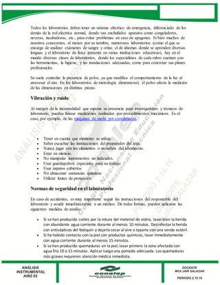 Todos los laboratorios deben tener un sistema eléctrico de emergencia, diferenciado de los
demás de la red eléctrica normal, donde van enchufados aparatos como congeladores,
neveras, incubadoras, etc., para evitar problemas en caso de apagones. Si bien muchos de
nosotros conocemos, al menos por su nombre, numerosos laboratorios (como el que se
encarga de analizar exámenes de sangre y orina; el de idiomas donde se aprenden diversas
lenguas y el laboratorio de física presente en varias instituciones educativas), hay en el
mundo diversas clases de laboratorios, donde los especialistas de cada rubro cuentan con
las herramientas, la higiene, y las instalaciones adecuadas, como para concretar sus planes
profesionales.
Se suele controlar la presencia de polvo, ya que modifica el comportamiento de la luz al
atravesar el aire. En los laboratorios de metrología dimensional, el polvo afecta la medición
de las dimensiones en distintas piezas.
Vibración y ruido
Al margen de la incomodidad que supone su presencia para investigadores y técnicos de
laboratorio, pueden falsear mediciones realizadas por procedimientos mecánicos. Es el
caso, por ejemplo, de las máquinas de medir por coordenadas.
 Tener en cuenta que elemento se utiliza.
 Saber escuchar las instrucciones del preparador del área.
 Nunca jugar con los elementos o utensilios del laboratorio.
 Estar en silencio.
 No manipular instrumentos no indicados.
 Usar guardapolvos especiales para su trabajo
 Usar zapatos cubiertos
 No almacenar sustancias químicas
 Utilizar lentes de protección
Normas de seguridad en el laboratorio
En caso de accidentes, es muy importante seguir las instrucciones del responsable del
laboratorio y acudir inmediatamente a un médico. De todas formas, pueden aplicarse las
siguientes medidas de auxilio:
 Si se han producido cortes por la rotura del material de vidrio, lavar bien la herida
con abundante agua corriente durante al menos 10 minutos. Desinfectar la herida
con antisépticos del botiquín y dejarla secar al aire o taparla con una venda estéril.
 Si ha habido contacto con la piel con productos químicos, lavar inmediatamente
con agua corriente durante al menos 15 minutos.
 Si se han producido quemaduras en la piel, lavar primero la zona afectada con
agua fría 10 o 15 minutos. Aplicar luego una pomada adecuada. Las quemaduras
más graves requieren atención médica inmediata.
 