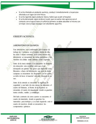  Si se ha inhalado un producto químico, conducir inmediatamente a la persona
afectada a un lugar con aire fresco.
 Si se ha ingerido algún producto tóxico, habrá que acudir al hospital.
 Si se ha derramado algún ácido en la piel, que se vuelve más agresivo con el
contacto con el agua (como el sulfúrico) primero se debe absorber el mismo con
un trapo seco y luego enjuagar con abundante agua fría.
OBSERVACIONES:
LABORATORIO DEQUIMICA:
Este laboratorio está conformado por 6 mesas de
trabajo las 3 primeras en el centro, detrás de ellas
las otras 3 mesas restantes, en la parte trasera del
laboratorio se encuentran las tablas periódicas y los
modelos de células tanto anímele como vegetales.
Junto de la mesa número 6 se encuentra la campana
de extracción esta se utiliza para que al ser
destapado un químico los gases que deprenda sean
liberados a fuera del laboratorio aun lado de dicha
campana se encuentran los fregaderos en los cuales
se debe de lavar el material utilizado después de su
uso.
Junto de la entrada se encuentra la regadera de
seguridad y aun lado de esta misma se encuentra el
cuarto de balanzas, al frente de la regadera se
encuentra el cuarto de maquinaria donde se guardan
tantas estufas, muflas y centrifugas.
Del lado contrario de estos cuartos se encuentra el
cuarto de materiales donde se guardan los
materiales para trabajar y a su lado izquierda está el
cuarto de reactivos donde se encuentran los
componentes químicos
 