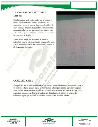 LABORATORIO DE MOTORES A
DIESEL:
Este laboratorio está conformado con la bodega o
cuarto de herramientas frente a este mismo se
encuentran varios de automóviles para el análisis de
ellos, del lado derecho se encuentran varios motores
para poder observar su funcionamiento junto a ellos
esta una bodega de ventilación y dentro de ese cuarto
se encuentra un lavado.
Frente a este mismo se encuentra un torno de
automóvil junto a este se encuentra un pequeño carro
y a su lado se encuentran los ejemplos de circuitos y
el alimentador del motor.
CONCLUCIONES:
Esta práctica nos brindó la oportunidad de conocer tanto el laboratorio de química como el
de motores a diésel gracias a esto se pudo realizar el compara miento de talleres se pudo
saber qué es lo que compone a cada uno de estos, se observaron las diferencias que estos
presentan, así como se observó el reglamento de cada uno de estos y se notaron las
diferentes reglas que se tienen además de la distribución de estos mismos.
 