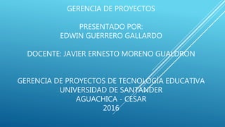GERENCIA DE PROYECTOS
PRESENTADO POR:
EDWIN GUERRERO GALLARDO
DOCENTE: JAVIER ERNESTO MORENO GUALDRON
GERENCIA DE PROYECTOS DE TECNOLOGÍA EDUCATIVA
UNIVERSIDAD DE SANTANDER
AGUACHICA - CESAR
2016
 
