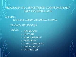 TRABAJO: ANDRAGOGIA
ALUMNO:
TCO2 RAR CARLOS VILLANUEVA CHAVEZ
TEMAS:
• DEFINICION
• HISTORIA
• FUNDAMENTOS
• PRINCIPIOS
• CARACTERISTICAS
• IMPORTANCIA
• DIFERENCIAS
PROGRAMA DE CAPACITACIÓN COMPLEMENTARIA
PARA DOCENTES 2016
 