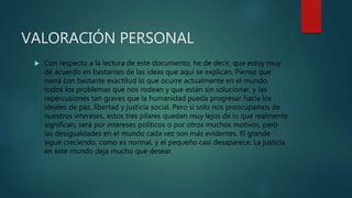 VALORACIÓN PERSONAL
 Con respecto a la lectura de este documento, he de decir, que estoy muy
de acuerdo en bastantes de las ideas que aquí se explican. Pienso que
narra con bastante exactitud lo que ocurre actualmente en el mundo,
todos los problemas que nos rodean y que están sin solucionar, y las
repercusiones tan graves que la humanidad pueda progresar hacia los
ideales de paz, libertad y justicia social. Pero si solo nos preocupamos de
nuestros intereses, estos tres pilares quedan muy lejos de lo que realmente
significan, será por intereses políticos o por otros muchos motivos, pero
las desigualdades en el mundo cada vez son más evidentes. El grande
sigue creciendo, como es normal, y el pequeño casi desaparece. La justicia
en este mundo deja mucho que desear.
 