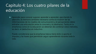 Capítulo 4: Los cuatro pilares de la
educación
 Aprender para conocer supone: aprender a aprender, ejercitando la
atención, la memoria (antídoto necesario contra la invasión de las
informaciones de los medios de comunicación) y el pensamiento (debe
entrañar una articulación entre lo concreto y lo abstracto). Tanto en la
enseñanza como en la educación se deberían de combinar estos métodos,
es decir, el deductivo en inductivo.
Puede considerarse que la enseñanza básica tiene éxito si aporta el
impulso y las bases que permitirán seguir aprendiendo durante toda la
vida.
 