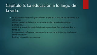 Capítulo 5: La educación a lo largo de
la vida.
 La educación tiene un lugar cada vez mayor en la vida de las personas, por
diferentes
causas: períodos de la vida, acortamiento del período de actividad
profesional,
multiplicación de las posibilidades de aprendizaje fuera del aula. Por lo
tanto, es
indispensable reflexionar nuevamente acerca de la distinción tradicional
entre educación
básica y educación permanente.
 