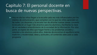 Capítulo 7: El personal docente en
busca de nuevas perspectivas.
 Hoy en día los niños llegan a la escuela cada vez más influenciados por los
medios de comunicación, que compiten con lo que los niños aprenden en
las aulas. Los docentes y la escuela han de afrontar nuevas tareas: convertir
la escuela en un lugar más atractivo para los alumnos y facilitarles la clave
de un verdadero entendimiento de la sociedad de la información. Por otra
parte, se espera de ellos que hagan frente a los problemas sociales y
orienten a los alumnos sobre ellos. Además de encontrar el equilibrio entre
tradición y modernidad, ideas y actitudes y el contenido adecuado a cada
programa.
 