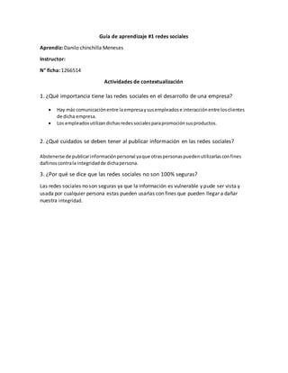 Guía de aprendizaje #1 redes sociales
Aprendiz: Danilo chinchilla Meneses
Instructor:
N° ficha: 1266514
Actividades de contextualización
1. ¿Qué importancia tiene las redes sociales en el desarrollo de una empresa?
 Hay más comunicaciónentre la empresaysusempleadose interacciónentre losclientes
de dicha empresa.
 Los empleadosutilizandichasredessocialesparapromociónsusproductos.
2. ¿Qué cuidados se deben tener al publicar información en las redes sociales?
Abstenerse de publicarinformaciónpersonal yaque otraspersonaspuedenutilizarlasconfines
dañinoscontrala integridadde dichapersona.
3. ¿Por qué se dice que las redes sociales no son 100% seguras?
Las redes sociales no son seguras ya que la información es vulnerable y pude ser vista y
usada por cualquier persona estas pueden usarlas con fines que pueden llegar a dañar
nuestra integridad.
 