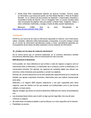  World Wide Web. (Literalmente telaraña de alcance mundial). Término usado
en informática cuya traducción podría ser Red Global Mundial o "Red de Amplitud
Mundial"; es un sistema de documentos de hipertexto o hipermedios enlazados y
accesibles a través de Internet. Con un navegador web, un usuario visualiza sitios
web compuestos de páginas web que pueden contener texto, imágenes, vídeos u
otros contenidos multimedia, y navega a través de ellas usando hiperenlaces.
Marroquín (1998). Que es www. Recuperado de:
https://www.ecured.cu/World_Wide_Web
Conclusión:
WWW es una forma de ver toda la información disponible en Internet como información,
videos, tutoriales. Utilizando saltos hipertextuales y búsquedas, el usuario navega a través
de un mundo de información parcialmente creado a mano, parcialmente generado por
computadoras de las bases de datos existentes y de los sistemas de información.
10. ¿Cuáles son los tipos de comercio electrónico?
De la misma forma que el comercio tradicional, en el comercio electrónico también
encontramos diferentes tipos, ahora te mencionaré los más comunes:
B2B (Business to Business)
Como puedes ver, hace referencia al que se lleva a cabo de negocio a negocio como el
intercambio entre un fabricante y un distribuidor de un producto o entre un distribuidor y un
comerciante minorista. Por ejemplo, las agencias de marketing digital que ofrecen sus
servicios a otras empresas para ayudarlas a cumplir sus objetivos.
Este tipo de comercio electrónico se ha visto beneficiado especialmente por la creación de
portales que agrupa mayoristas minoristas y fabricantes para que realicen transacciones
entre ellos.
Dedicarte a un negocio B2B requiere experiencia y una gran capacidad para hacer
negocios, pues los clientes con los que tratarás son profesionales como tú que buscan
calidad y un buen precio.
Algunas ventajas que ofrece el comercio electrónico B2B para los nuevos emprendedores
son:
 Las empresas tienen dinero para invertir en algo que les haga falta o les sea útil para
continuar su negocio.
 No existe tanta competencia debido a que te enfocas a un nicho específico de la industria.
 Flexibilidad de precios.
 