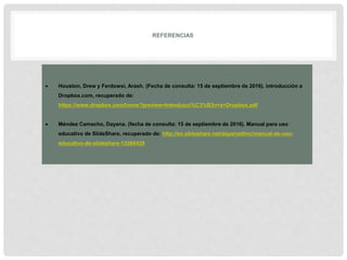 REFERENCIAS
 Houston, Drew y Ferdowsi, Arash. (Fecha de consulta: 15 de septiembre de 2016). introducción a
Dropbox.com, recuperado de:
https://www.dropbox.com/home?preview=Introducci%C3%B3n+a+Dropbox.pdf
 Méndez Camacho, Dayana. (fecha de consulta: 15 de septiembre de 2016). Manual para uso
educativo de SlideShare, recuperado de: http://es.slideshare.net/dayanadlmc/manual-de-uso-
educativo-de-slideshare-13268429
 